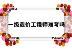 一级造价工程师难考吗,一级造价工程师容易考吗
