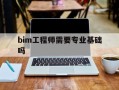 bim工程师需要专业基础吗,bim工程师需要考试吗
