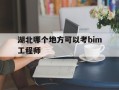 湖北哪个地方可以考bim工程师,湖北省b证考试