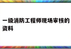 一级消防工程师现场审核的资料有哪些一级消防工程师现场审核的资料