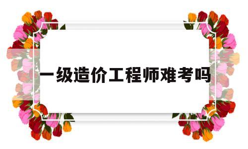 一级造价工程师难考吗,一级造价工程师容易考吗  第1张